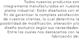 Todos nuestros productos son integramente manufacturados en nuestra planta industrial. Están diseñados con el fin de garantizar la completa satisfacción de nuestros clientes, lo cual determina la posibilidad de modificación, alteración y/o diseño exclusivo según sus necesidades. Entre los cuales nos destacamos con la fabricación de: